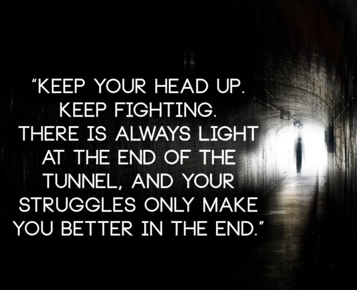 Keep your head up. Keep fighting. There is always light at the end of the tunnel, and your struggles only make you better in the end